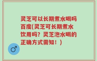 灵芝可以长期煮水喝吗百度(灵芝可长期煮水饮用吗？灵芝泡水喝的正确方式需知！)