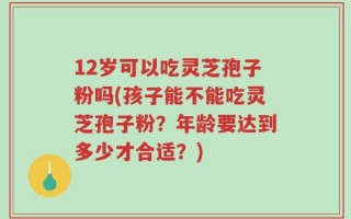 12岁可以吃灵芝孢子粉吗(孩子能不能吃灵芝孢子粉？年龄要达到多少才合适？)