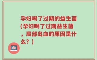 孕妇喝了过期的益生菌(孕妇喝了过期益生菌，局部出血的原因是什么？)