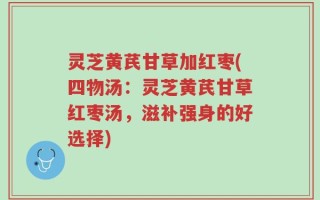灵芝黄芪甘草加红枣(四物汤：灵芝黄芪甘草红枣汤，滋补强身的好选择)