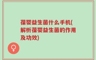 葆婴益生菌什么手机(解析葆婴益生菌的作用及功效)