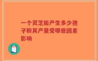 一个灵芝能产生多少孢子粉其产量受哪些因素影响