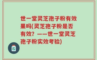 世一堂灵芝孢子粉有效果吗(灵芝孢子粉是否有效？——世一堂灵芝孢子粉实效考验)