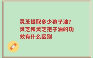 灵芝提取多少孢子油？灵芝和灵芝孢子油的功效有什么区别