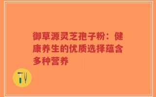 御草源灵芝孢子粉：健康养生的优质选择蕴含多种营养