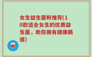 女生益生菌粉推荐(10款适合女生的优质益生菌，助你拥有健康肠道)