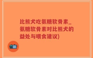 比熊犬吃氨糖软骨素_氨糖软骨素对比熊犬的益处与喂食建议)