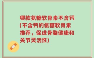 哪款氨糖软骨素不含钙(不含钙的氨糖软骨素推荐，促进骨骼健康和关节灵活性)