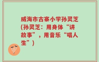 威海市古寨小学孙灵芝(孙灵芝：用身体“讲故事”，用音乐“唱人生”)