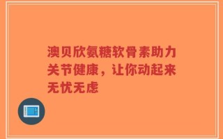 澳贝欣氨糖软骨素助力关节健康，让你动起来无忧无虑