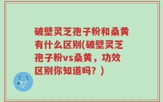 破壁灵芝孢子粉和桑黄有什么区别(破壁灵芝孢子粉vs桑黄，功效区别你知道吗？)