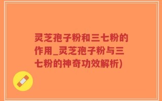 灵芝孢子粉和三七粉的作用_灵芝孢子粉与三七粉的神奇功效解析)