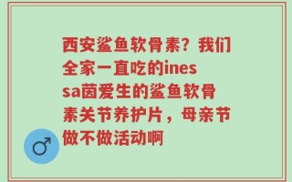 西安鲨鱼软骨素？我们全家一直吃的inessa茵爱生的鲨鱼软骨素关节养护片，母亲节做不做活动啊
