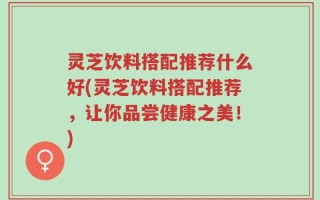 灵芝饮料搭配推荐什么好(灵芝饮料搭配推荐，让你品尝健康之美！)