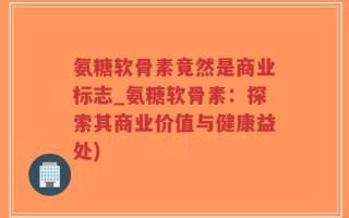 氨糖软骨素竟然是商业标志_氨糖软骨素：探索其商业价值与健康益处)