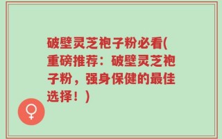 破壁灵芝袍子粉必看(重磅推荐：破壁灵芝袍子粉，强身保健的最佳选择！)
