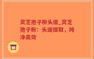灵芝孢子粉头道_灵芝孢子粉：头道提取，纯净高效