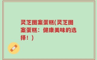 灵芝图案蛋糕(灵芝图案蛋糕：健康美味的选择！)