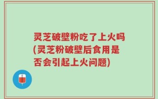 灵芝破壁粉吃了上火吗(灵芝粉破壁后食用是否会引起上火问题)