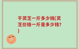 干灵芝一斤多少钱(灵芝价格一斤是多少钱？)