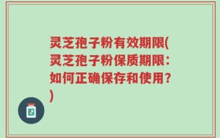 灵芝孢子粉有效期限(灵芝孢子粉保质期限：如何正确保存和使用？)