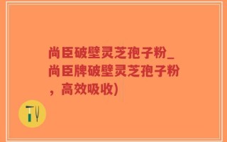 尚臣破壁灵芝孢子粉_尚臣牌破壁灵芝孢子粉，高效吸收)