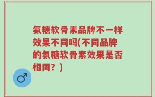 氨糖软骨素品牌不一样效果不同吗(不同品牌的氨糖软骨素效果是否相同？)