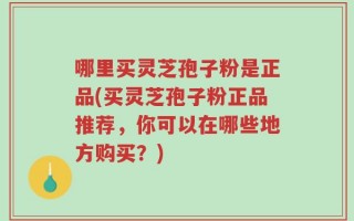 哪里买灵芝孢子粉是正品(买灵芝孢子粉正品推荐，你可以在哪些地方购买？)