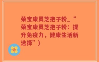 荣宝康灵芝孢子粉_“荣宝康灵芝孢子粉：提升免疫力，健康生活新选择”)