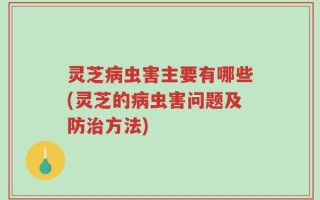 灵芝病虫害主要有哪些(灵芝的病虫害问题及防治方法)