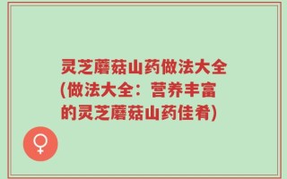 灵芝蘑菇山药做法大全(做法大全：营养丰富的灵芝蘑菇山药佳肴)