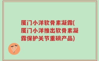厦门小洋软骨素凝露(厦门小洋推出软骨素凝露保护关节重磅产品)