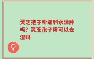 灵芝孢子粉能利水消肿吗？灵芝孢子粉可以去湿吗