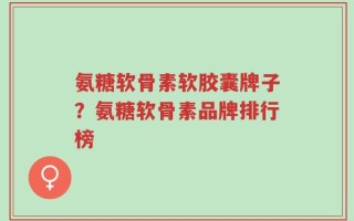 氨糖软骨素软胶囊牌子？氨糖软骨素品牌排行榜