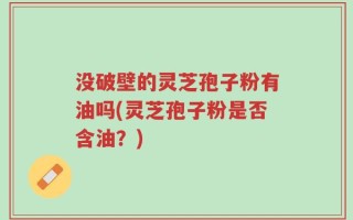 没破壁的灵芝孢子粉有油吗(灵芝孢子粉是否含油？)
