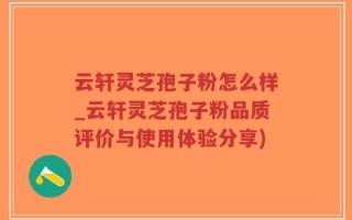 云轩灵芝孢子粉怎么样_云轩灵芝孢子粉品质评价与使用体验分享)