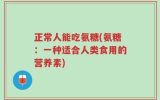 正常人能吃氨糖(氨糖：一种适合人类食用的营养素)