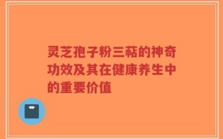 灵芝孢子粉三萜的神奇功效及其在健康养生中的重要价值