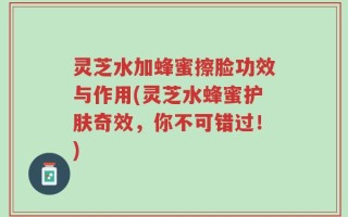 灵芝水加蜂蜜擦脸功效与作用(灵芝水蜂蜜护肤奇效，你不可错过！)