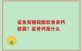 鲨鱼安糖硫酸软骨素钙胶囊？鲨骨钙是什么