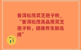 普洱松茂灵芝孢子粉_“普洱松茂高品质灵芝孢子粉，健康养生新选择”