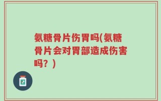 氨糖骨片伤胃吗(氨糖骨片会对胃部造成伤害吗？)