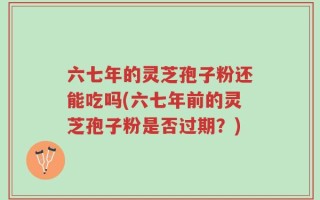 六七年的灵芝孢子粉还能吃吗(六七年前的灵芝孢子粉是否过期？)