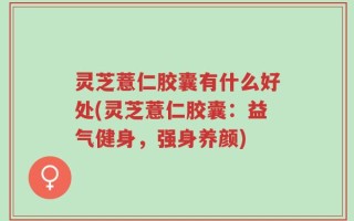 灵芝薏仁胶囊有什么好处(灵芝薏仁胶囊：益气健身，强身养颜)
