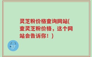灵芝粉价格查询网站(查灵芝粉价格，这个网站会告诉你！)