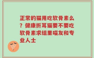 正常的猫用吃软骨素么？健康折耳猫要不要吃软骨素求组里喵友和专业人士