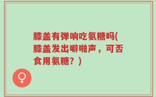 膝盖有弹响吃氨糖吗(膝盖发出噼啪声，可否食用氨糖？)