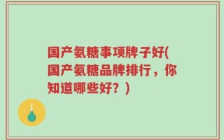 国产氨糖事项牌子好(国产氨糖品牌排行，你知道哪些好？)