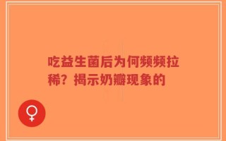 吃益生菌后为何频频拉稀？揭示奶瓣现象的