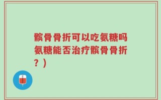 髌骨骨折可以吃氨糖吗氨糖能否治疗髌骨骨折？)